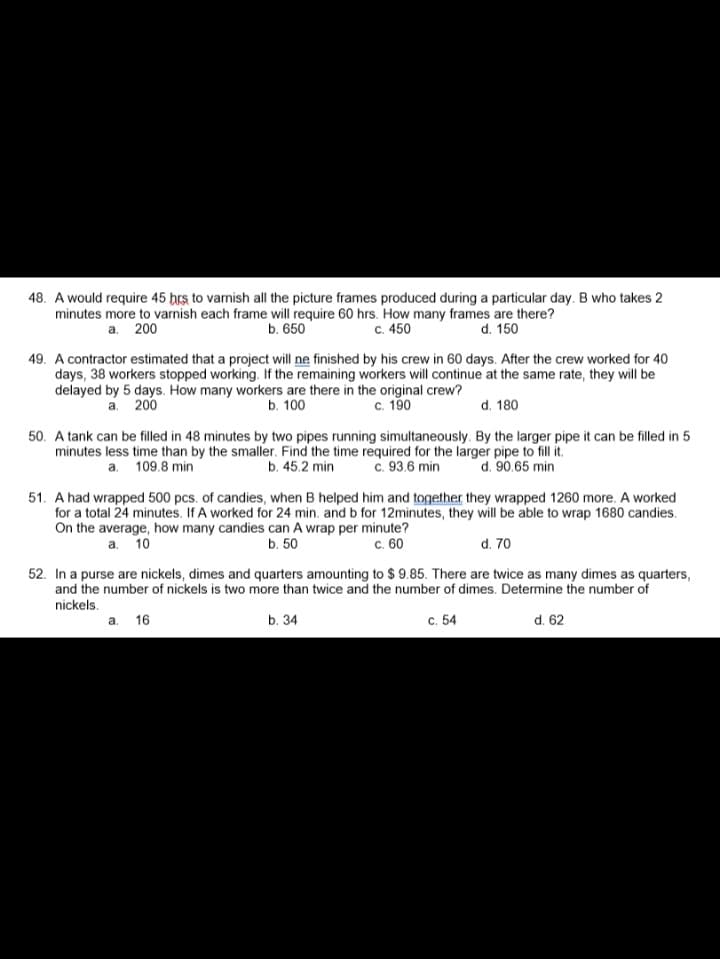 48. A would require 45 hrs, to varnish all the picture frames produced during a particular day. B who takes 2
minutes more to varnish each frame will require 60 hrs. How many frames are there?
a. 200
b. 650
c. 450
d. 150
49. A contractor estimated that a project will ne finished by his crew in 60 days. After the crew worked for 40
days, 38 workers stopped working. If the remaining workers will continue at the same rate, they will be
delayed by 5 days. How many workers are there in the original crew?
a. 200
b. 100
c. 190
d. 180
50. A tank can be filled in 48 minutes by two pipes running simultaneously. By the larger pipe it can be filled in 5
minutes less time than by the smaller. Find the time required for the larger pipe to fill it.
a. 109.8 min
b. 45.2 min c. 93.6 min d. 90.65 min
51. A had wrapped 500 pcs. of candies, when B helped him and together they wrapped 1260 more. A worked
for a total 24 minutes. If A worked for 24 min. and b for 12minutes, they will be able to wrap 1680 candies.
On the average, how many candies can A wrap per minute?
a. 10
b. 50
c. 60
d. 70
52. In a purse are nickels, dimes and quarters amounting to $9.85. There are twice as many dimes as quarters,
and the number of nickels is two more than twice and the number of dimes. Determine the number of
nickels.
a. 16
b. 34
c. 54
d. 62