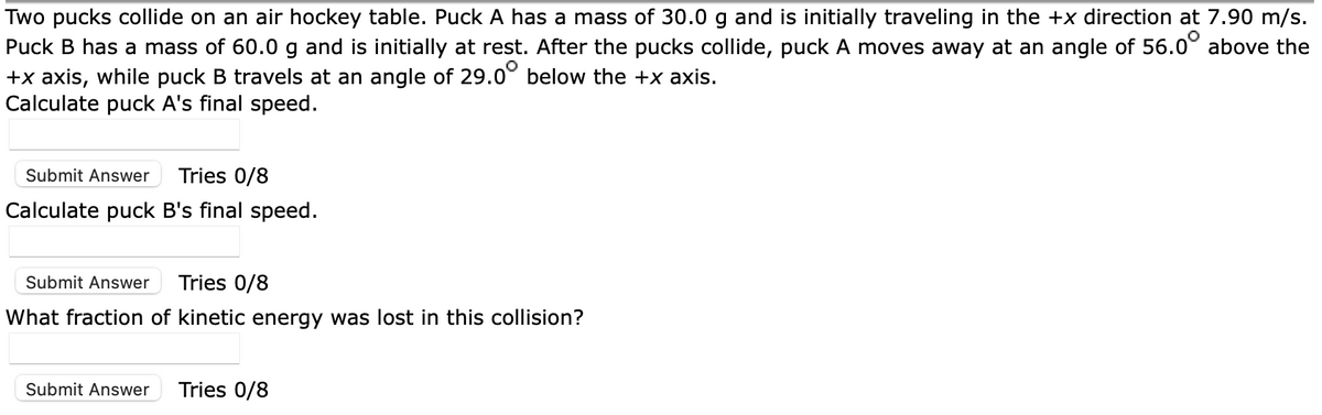 Two pucks collide on an air hockey table. Puck A has a mass of 30.0 g and is initially traveling in the +x direction at 7.90 m/s.
Puck B has a mass of 60.0 g and is initially at rest. After the pucks collide, puck A moves away at an angle of 56.0° above the
+x axis, while puck B travels at an angle of 29.0° below the +x axis.
Calculate puck A's final speed.
Submit Answer
Tries 0/8
Calculate puck B's final speed.
Submit Answer
Tries 0/8
What fraction of kinetic energy was lost in this collision?
Submit Answer
Tries 0/8
