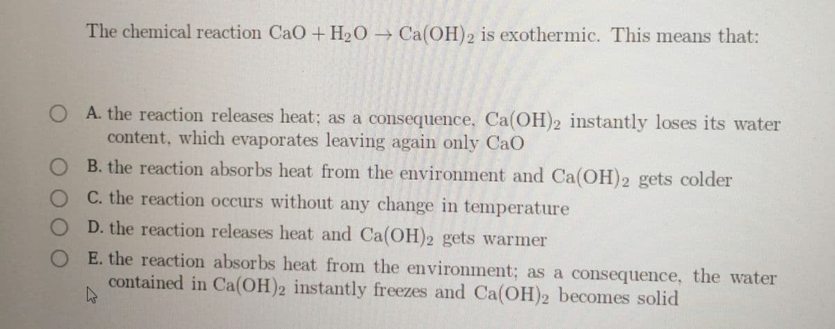 The chemical reaction CaO + H2O → Ca(OH)2 is exothermic. This means that:
O A. the reaction releases heat; as a consequence, Ca(OH)2 instantly loses its water
content, which evaporates leaving again only CaO
O B. the reaction absorbs heat from the environment and Ca(OH)2 gets colder
O C. the reaction occurs without any change in temperature
D. the reaction releases heat and Ca(OH)2 gets warmer
O E. the reaction absorbs heat from the environment; as a consequence, the water
contained in Ca(OH)2 instantly freezes and Ca(OH)2 becomes solid
