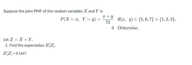 Suppose the joint PMF of the random variables X and Y is
P(X= x, Y = y)
Let Z = X + Y.
1. Find the expectation E[Z].
E[Z]=8.1667
=
x+y
72
if(x, y) {5,6,7} × {1, 2, 3},
0 Otherwise.
