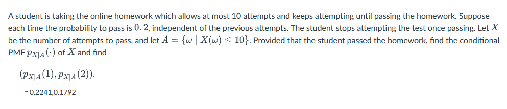 A student is taking the online homework which allows at most 10 attempts and keeps attempting until passing the homework. Suppose
each time the probability to pass is 0. 2, independent of the previous attempts. The student stops attempting the test once passing. Let X
be the number of attempts to pass, and let A = {w | X(w) ≤ 10}. Provided that the student passed the homework, find the conditional
PMF PX|A () of X and find
(Px\A(1),PxA(2)).
= 0.2241,0.1792