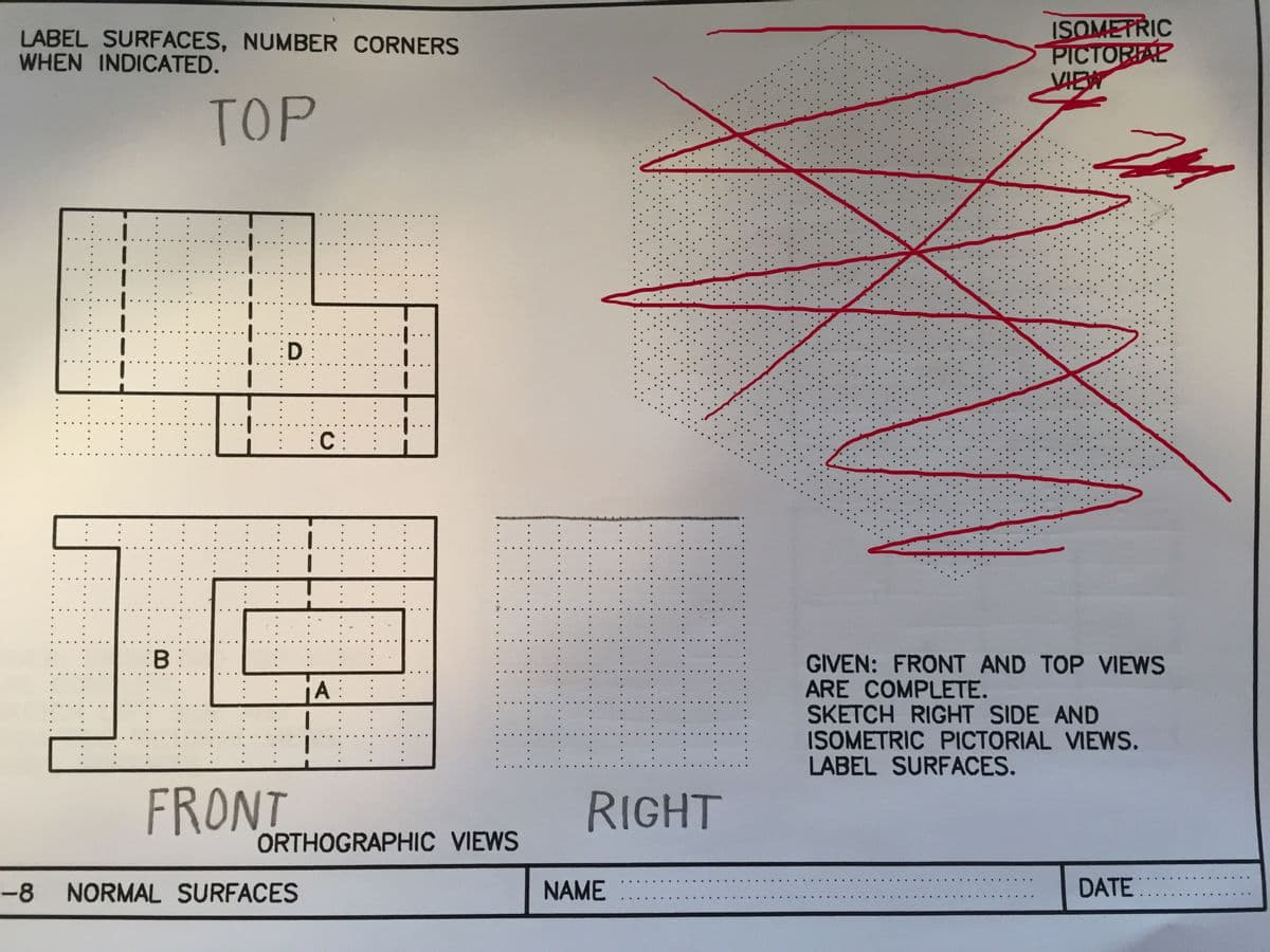 LABEL SURFACES, NUMBER CORNERS
WHEN INDICATED.
B:
TOP
:D
FRONT
:C
-8 NORMAL SURFACES
A:
ORTHOGRAPHIC VIEWS
A
RIGHT
NAME
ISOMETRIC
PICTORIAL
VIEW
201
GIVEN: FRONT AND TOP VIEWS
ARE COMPLETE.
SKETCH RIGHT SIDE AND
ISOMETRIC PICTORIAL VIEWS.
LABEL SURFACES.
DATE: