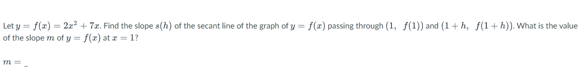 Let y = f(x) = 2x² + 7x. Find the slope s(h) of the secant line of the graph of y = f(x) passing through (1, f(1)) and (1+h, f(1+h)). What is the value
of the slope m of y = f(x) at x = 1?
m =