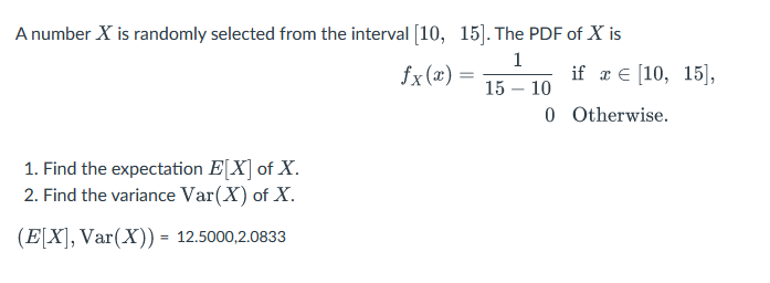 A number X is randomly selected from the interval [10, 15]. The PDF of X is
1
15 - 10
0
1. Find the expectation E[X] of X.
2. Find the variance Var(X) of X.
(E[X], Var(X)) = 12.5000,2.0833
fx(x) =
if x = [10, 15],
Otherwise.