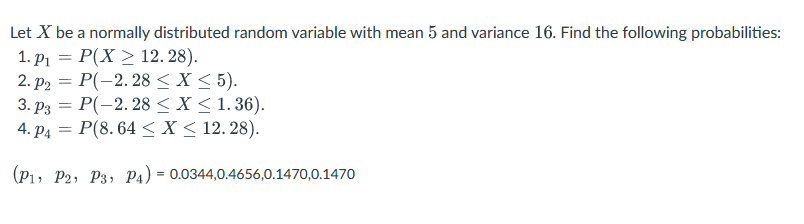Let X be a normally distributed random variable with mean 5 and variance 16. Find the following probabilities:
1. P₁ =
P(X> 12. 28).
2. P₂ = P(-2.28 < X < 5).
3. P3 = P(-2.28 < X < 1.36).
4. P4 = P(8.64 < X < 12. 28).
(P₁, P2, P3, P4) = 0.0344,0.4656,0.1470,0.1470