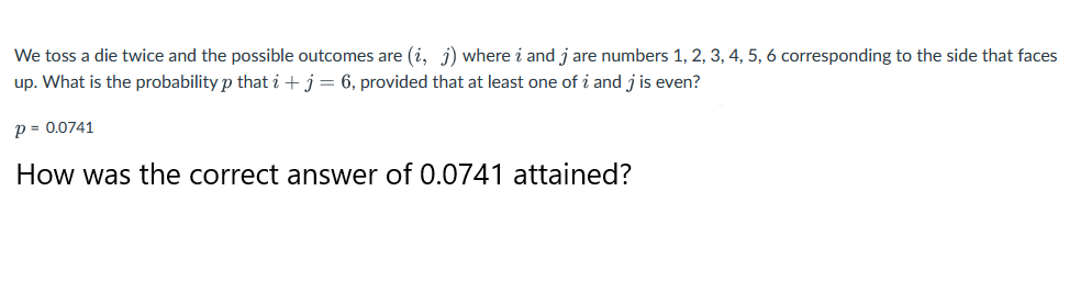 We toss a die twice and the possible outcomes are (i, j) where i and j are numbers 1, 2, 3, 4, 5, 6 corresponding to the side that faces
up. What is the probability p that i + j = 6, provided that at least one of i and j is even?
p = 0.0741
How was the correct answer of 0.0741 attained?