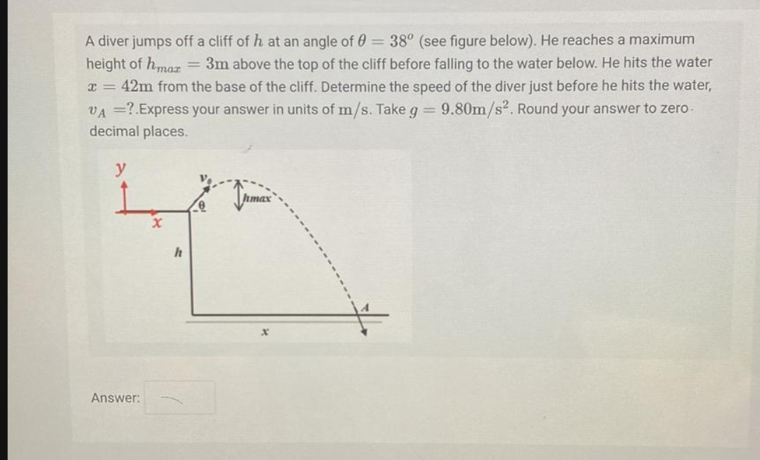 A diver jumps off a cliff of h at an angle of 0 =38° (see figure below). He reaches a maximum
height of hmaz
x = 42m from the base of the cliff. Determine the speed of the diver just before he hits the water,
= 3m above the top of the cliff before falling to the water below. He hits the water
VA =?.Express your answer in units of m/s. Take g 9.80m/s2. Round your answer to zero
decimal places.
Jrmax
Answer:
