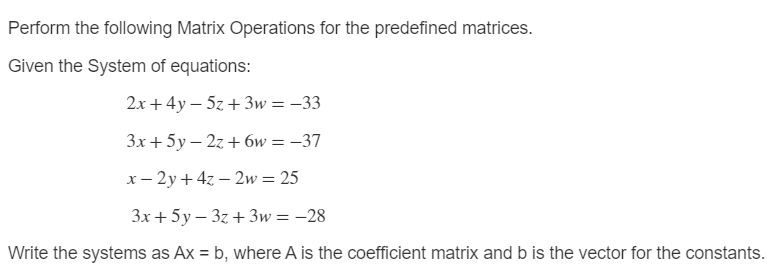 Perform the following Matrix Operations for the predefined matrices.
Given the System of equations:
2x + 4y – 5z + 3w = –33
3x+5y – 2z + 6w = –37
x- 2y + 4z – 2w= 25
3x + 5y – 3z + 3w= –28
Write the systems as Ax = b, where A is the coefficient matrix and b is the vector for the constants.

