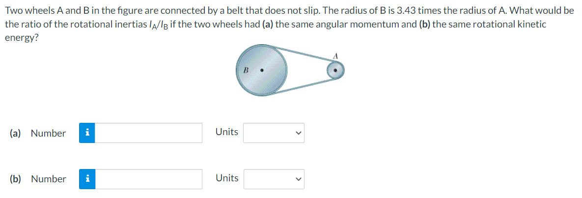 Two wheels A and B in the figure are connected by a belt that does not slip. The radius of B is 3.43 times the radius of A. What would be
the ratio of the rotational inertias la/IR if the two wheels had (a) the same angular momentum and (b) the same rotational kinetic
energy?
B
(a) Number
i
Units
(b) Number
i
Units
