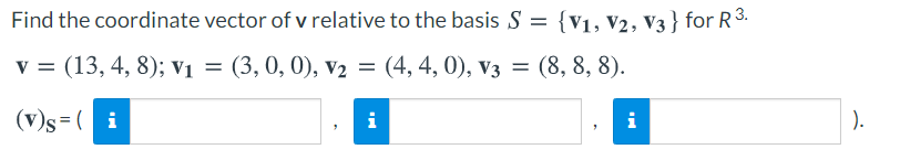 Find the coordinate vector of v relative to the basis S = {v1, V2, V3 } for R3.
v = (13, 4, 8); Vi = (3, 0, 0), v2 = (4, 4, 0), v3 = (8, 8, 8).
%3D
(v)s =( i
i
i
).
