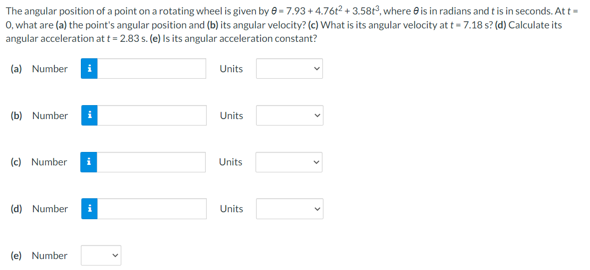 The angular position of a point on a rotating wheel is given by e = 7.93+ 4.76t2 + 3.58t³, where e is in radians and t is in seconds. At t =
O, what are (a) the point's angular position and (b) its angular velocity? (c) What is its angular velocity at t = 7.18 s? (d) Calculate its
angular acceleration at t = 2.83 s. (e) Is its angular acceleration constant?
(a) Number
Units
(b) Number
i
Units
(c) Number
i
Units
(d) Number
i
Units
(e) Number
