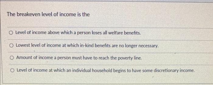 The breakeven level of income is the
O Level of income above which a person loses all welfare benefits.
O Lowest level of income at which in-kind benefits are no longer necessary.
O Amount of income a person must have to reach the poverty line.
O Level of income at which an individual household begins to have some discretionary income.
