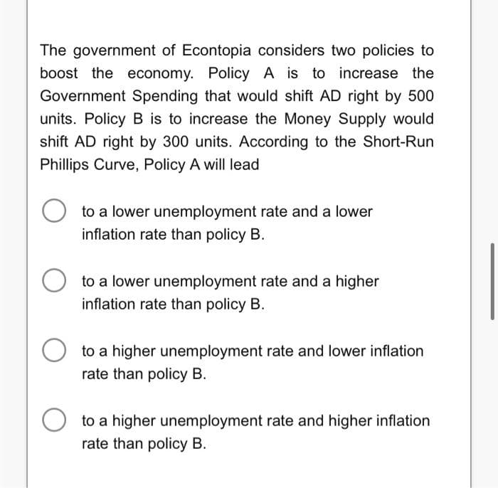 The government of Econtopia considers two policies to
boost the economy. Policy A is to increase the
Government Spending that would shift AD right by 500
units. Policy B is to increase the Money Supply would
shift AD right by 300 units. According to the Short-Run
Phillips Curve, Policy A will lead
to a lower unemployment rate and a lower
inflation rate than policy B.
to a lower unemployment rate and a higher
inflation rate than policy B.
to a higher unemployment rate and lower inflation
rate than policy B.
O to a higher unemployment rate and higher inflation
rate than policy B.