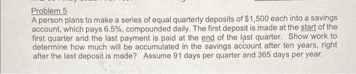 Problem 5
A person plans to make a series of equal quarterly deposits of $1,500 each into a savings
account, which pays 6.5%, compounded daily. The first deposit is made at the start of the
first quarter and the last payment is paid at the end of the last quarter. Show work to
determine how much will be accumulated in the savings account after ten years, right
after the last deposit is made? Assume 91 days per quarter and 365 days per year.