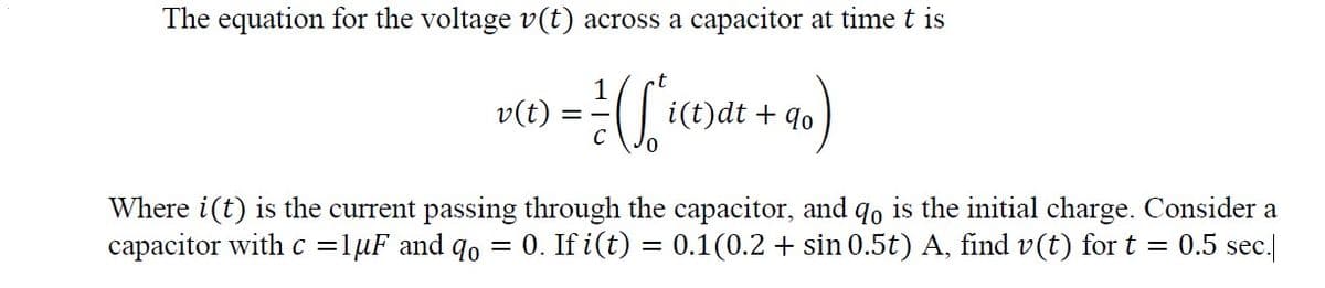 The equation for the voltage v(t) across a capacitor at time t is
v(t) :
i(t)dt + qo
= -
Where i(t) is the current passing through the capacitor, and qo is the initial charge. Consider a
capacitor with c =lµF and qo = 0. If i(t) = 0.1(0.2 + sin 0.5t) A, find v(t) for t
0.5 sec.
