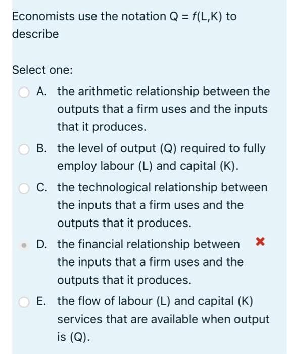 Economists use the notation Q = f(L,K) to
describe
Select one:
O A. the arithmetic relationship between the
outputs that a firm uses and the inputs
that it produces.
B. the level of output (Q) required to fully
employ labour (L) and capital (K).
O C. the technological relationship between
the inputs that a firm uses and the
outputs that it produces.
D. the financial relationship between
the inputs that a firm uses and the
outputs that it produces.
E. the flow of labour (L) and capital (K)
services that are available when output
is (Q).
