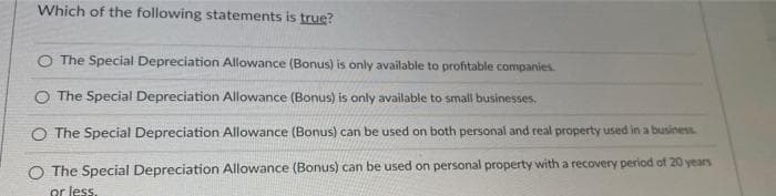 Which of the following statements is true?
O The Special Depreciation Allowance (Bonus) is only available to profitable companies.
O The Special Depreciation Allowance (Bonus) is only available to small businesses.
O The Special Depreciation Allowance (Bonus) can be used on both personal and real property used in a business
The Special Depreciation Allowance (Bonus) can be used on personal property with a recovery period of 20 years
or less.
