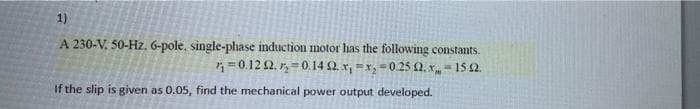 1)
A 230-V. 50-Hz, 6-pole, single-phase induction motor has the following constants.
* = 0.12 2. r, = 0.14 2. x, =x, = 0.25 2. x, = 15 2.
%3D
If the slip is given as 0.05, find the mechanical power output developed.
