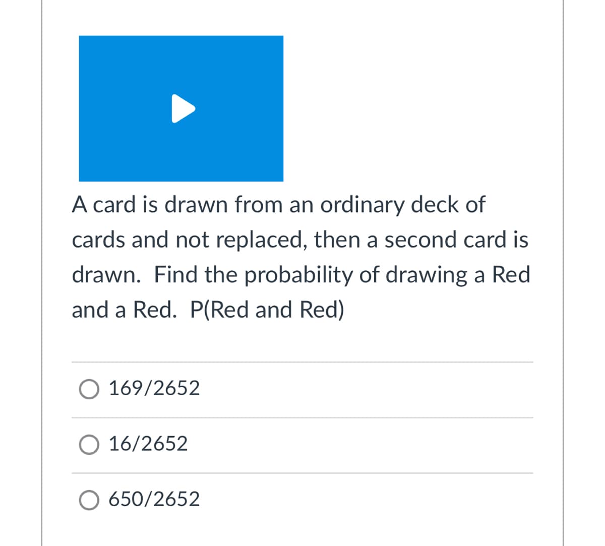 A card is drawn from an ordinary deck of
cards and not replaced, then a second card is
drawn. Find the probability of drawing a Red
and a Red. P(Red and Red)
O 169/2652
O 16/2652
O 650/2652
