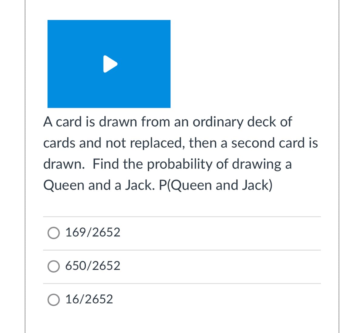 A card is drawn from an ordinary deck of
cards and not replaced, then a second card is
drawn. Find the probability of drawing a
Queen and a Jack. P(Queen and Jack)
O 169/2652
O 650/2652
O 16/2652
