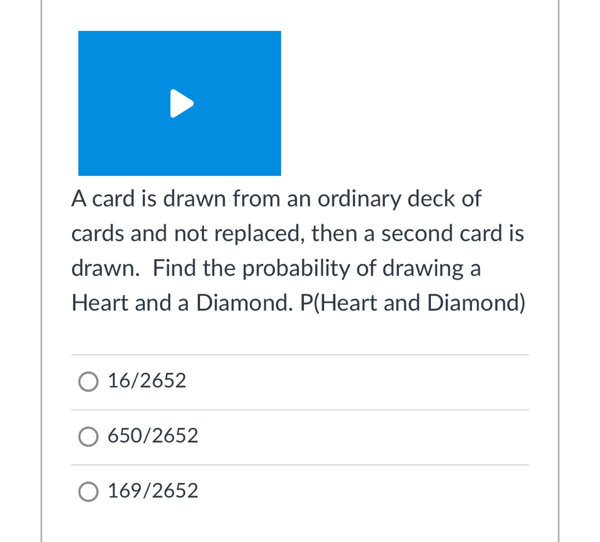 A card is drawn from an ordinary deck of
cards and not replaced, then a second card is
drawn. Find the probability of drawing a
Heart and a Diamond. P(Heart and Diamond)
O 16/2652
O 650/2652
O 169/2652
