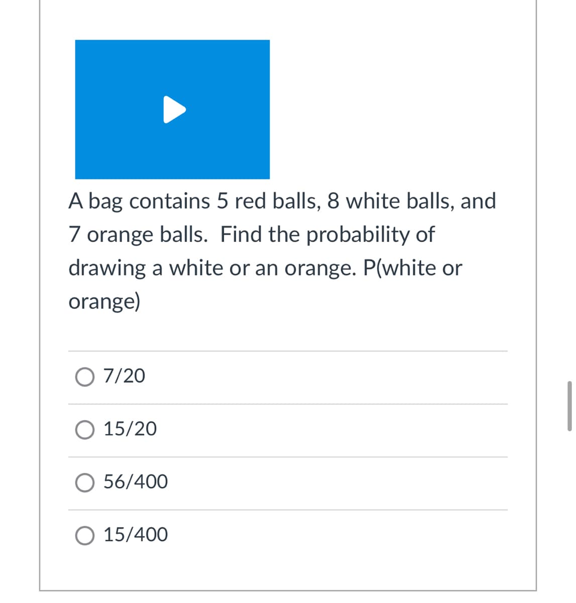 A bag contains 5 red balls, 8 white balls, and
7 orange balls. Find the probability of
drawing a white or an orange. P(white or
orange)
O 7/20
O 15/20
56/400
O 15/400
