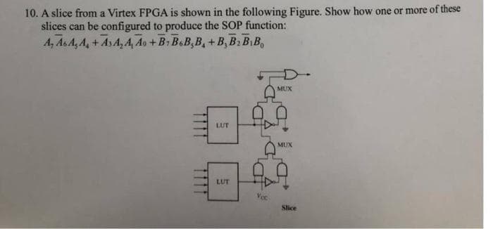 10. A slice from a Virtex FPGA is shown in the following Figure. Show how one or more of these
slices can be configured to produce the SOP function:
A, As A, A, +AsA, 4, Ao +B. B.B,B, +B, B: B B,
MUX
LUT
MUX
LUT
Slice
1111
1111
