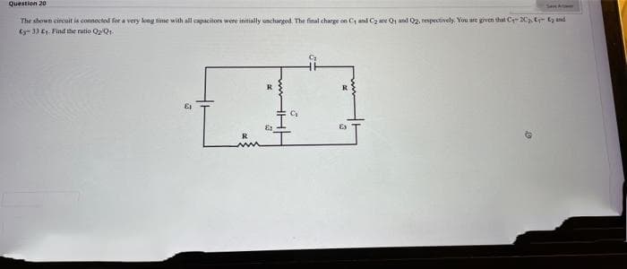 Question 20
SaAt
The shown circait is connected for a very long time with all capacitors were initially uncharged. The final charge on C, and Cz are Q1 and 02, respectively. You are given that C-2C E- t und
Ey- 33 E1. Find the ratio Q2Qr.
R
R
R
