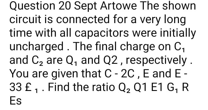 Question 20 Sept Artowe The shown
circuit is connected for a very long
time with all capacitors were initially
uncharged . The final charge on C,
and C2 are Q, and Q2 , respectively .
You are given that C - 20 , E and E-
33 £ ,. Find the ratio Q2 Q1 E1 G, R
Es
