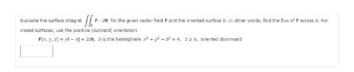 Evaluate the surface integral
F. ds for the given vector field F and the onented surface S. In other words, find the flux of F across S. For
ciosed surfaces, use the positive (outward) orientation.
F(x, V, 2) = yi - xj + 2zk, 5is the hemisphere x2 + y2 + z? = 4, z2 0, orlented downward
