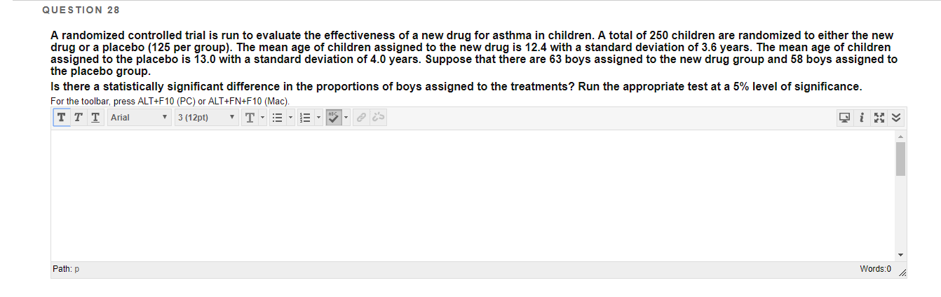 QUESTION 28
A randomized controlled trial is run to evaluate the effectiveness of a new drug for asthma in children. A total of 250 children are randomized to either the new
drug or a placebo (125 per group). The mean age of children assigned to the new drug is 12.4 with a standard deviation of 3.6 years. The mean age of children
assigned to the placebo is 13.0 with
the placebo group.
Is there a statistically significant difference in the proportions of boys assigned to the treatments? Run the appropriate test at a 5% level of significance.
standard deviation of 4.0 years. Suppose that there are 63 boys assigned to the new drug group and 58 boys assigned to
For the toolbar, press ALT+F10 (PC) or ALT+FN+F10 (Mac).
T T T Arial
3 (12pt)
Words:0
Path: p
