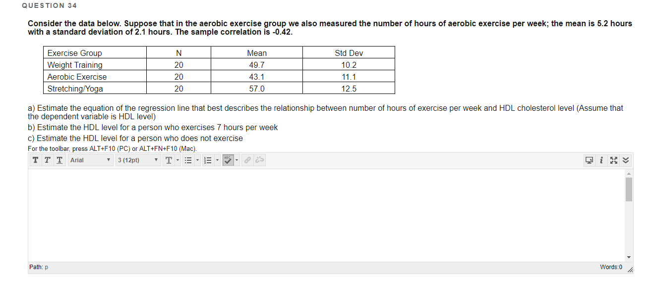 QUESTION 34
Consider the data below. Suppose that in the aerobic exercise group we also measured the number of hours of aerobic exercise per week; the mean is 5.2 hours
with a standard deviation of 2.1 hours. The sample correlation is -0.42.
Exercise Group
N
Mean
Std Dev
Weight Training
20
49.7
10.2
Aerobic Exercise
20
43.1
11.1
Stretching/Yoga
20
57.0
12.5
a) Estimate the equation of the regression line that best describes the relationship between number of hours of exercise per week and HDL cholesterol level (Assume that
the dependent variable is HDL level)
b) Estimate the HDL level for a person who exercises 7 hours per week
c) Estimate the HDL level for a person who does not exercise
For the toolbar, press ALT+F10 (PC) or ALT+FN+F10 (Mac).
ттT Arial
3 (12pt)
Path: p
Words:0
