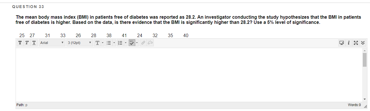 QUESTION 33
The mean body mass index (BMI) in patients free of diabetes was reported as 28.2. An investigator conducting the study hypothesizes that the BMI in patients
free of diabetes is higher. Based on the data, is there evidence that the BMI is significantly higher than 28.2? Use a 5% level of significance.
25 27
31
33
26
28
38
41
24
32
35
40
- 3 (12pt)
ттT Aral
Path: p
Words:0

