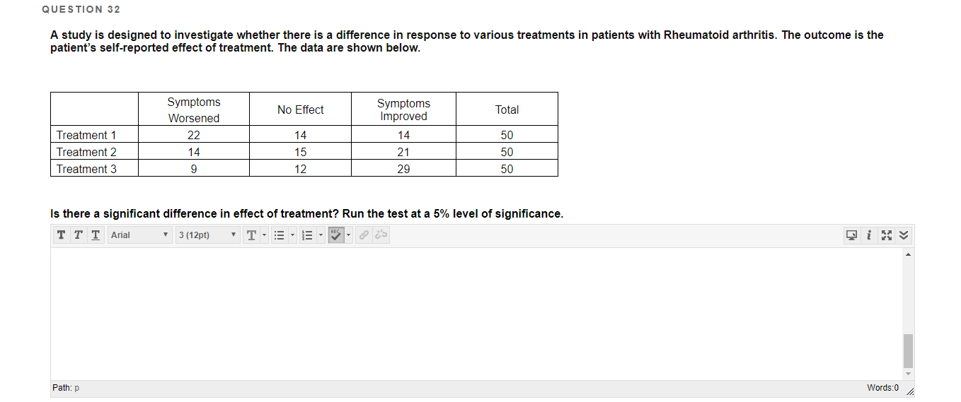 QUESTION 32
A study is designed to investigate whether there is a difference in response to various treatments in patients with Rheumatoid arthritis. The outcome is the
patient's self-reported effect of treatment. The data are shown below.
Symptoms
Symptoms
Improved
No Effect
Total
Worsened
Treatment 1
22
14
14
50
Treatment 2
14
15
21
50
Treatment 3
12
29
50
Is there a significant difference in effect of treatment? Run the test at a 5% level of significance.
тTT Arial
3 (12pt)
Path: p
Words:0

