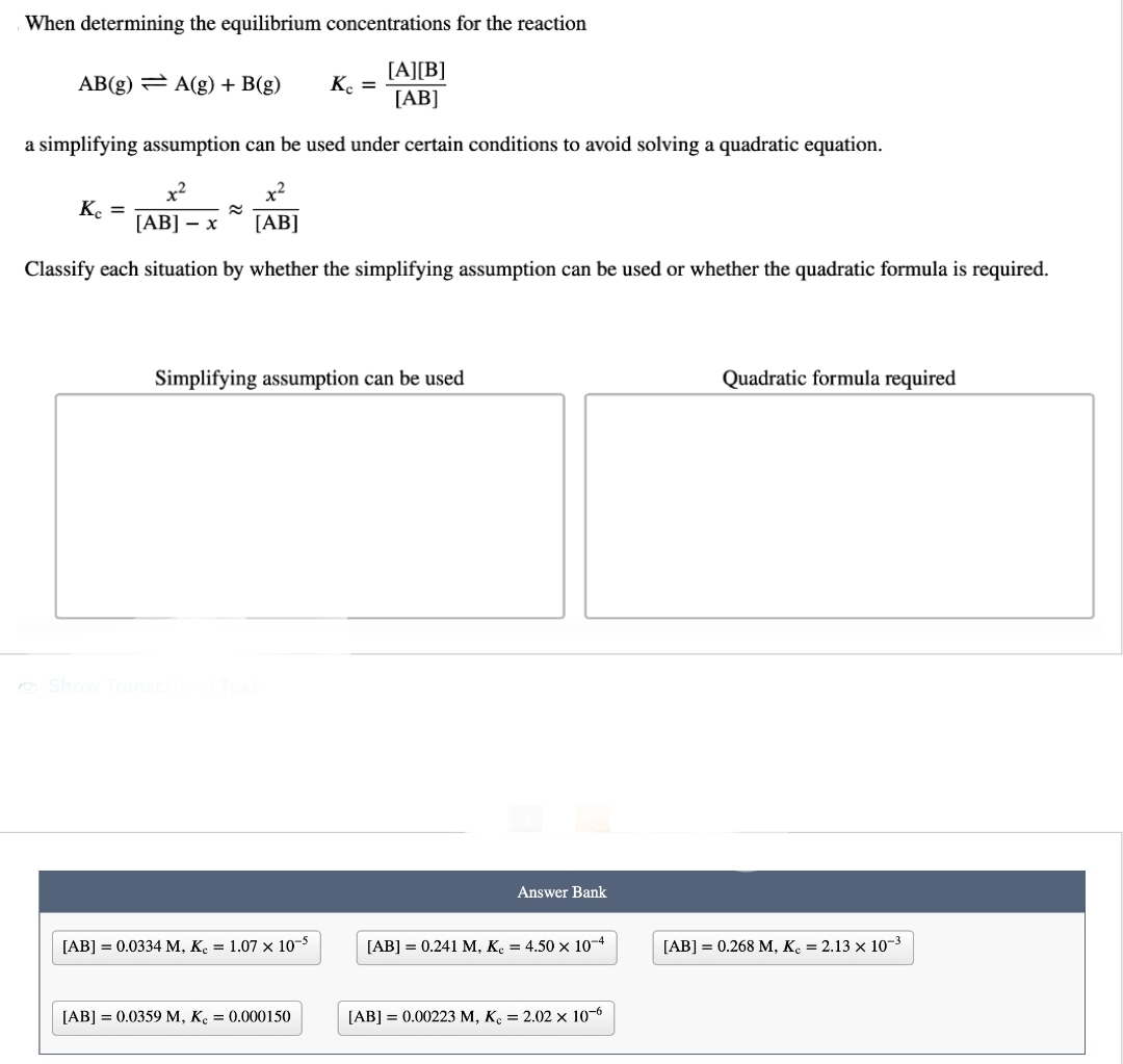 When determining the equilibrium concentrations for the reaction
[A][B]
[AB]
a simplifying assumption can be used under certain conditions to avoid solving a quadratic equation.
x²
x²
[AB] - x
[AB]
Classify each situation by whether the simplifying assumption can be used or whether the quadratic formula is required.
AB(g) = A(g) + B(g) Kc =
Kc =
≈
Simplifying assumption can be used
Show Transcribed Text
[AB] = 0.0334 M, K = 1.07 x 10-5
[AB] = 0.0359 M, K₂ = 0.000150
10
Answer Bank
[AB] = 0.241 M, K. = 4.50 x 10-4
[AB] = 0.00223 M, Kc = 2.02 x 10-6
Quadratic formula required
[AB] = 0.268 M, Kc = 2.13 x 10-³