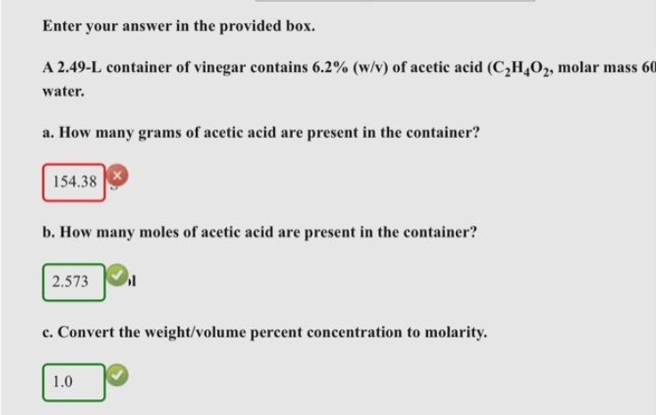 Enter your answer in the provided box.
A 2.49-L container of vinegar contains 6.2% (w/v) of acetic acid (C₂2H4O2, molar mass 60
water.
a. How many grams of acetic acid are present in the container?
154.38
b. How many moles of acetic acid are present in the container?
2.573
1
c. Convert the weight/volume percent concentration to molarity.
1.0