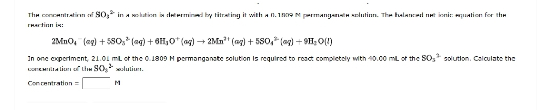 The concentration of SO32 in a solution is determined by titrating it with a 0.1809 M permanganate solution. The balanced net ionic equation for the
reaction is:
2MnO4 (aq) + 5SO32 (aq) + 6H3O+ (aq) → 2Mn²+ (aq) + 5SO4 (aq) +9H₂O (1)
In one experiment, 21.01 mL of the 0.1809 M permanganate solution is required to react completely with 40.00 mL of the SO32 solution. Calculate the
concentration of the SO3²- solution.
Concentration =
M