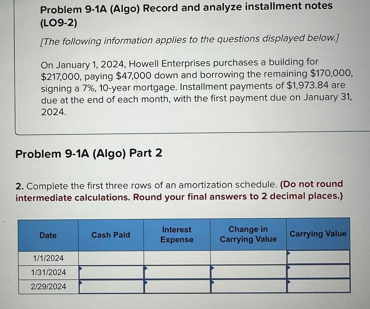 Problem 9-1A (Algo) Record and analyze installment notes
(LO9-2)
[The following information applies to the questions displayed below.]
On January 1, 2024, Howell Enterprises purchases a building for
$217,000, paying $47,000 down and borrowing the remaining $170,000,
signing a 7%, 10-year mortgage. Installment payments of $1,973.84 are
due at the end of each month, with the first payment due on January 31,
2024.
Problem 9-1A (Algo) Part 2
2. Complete the first three rows of an amortization schedule. (Do not round
intermediate calculations. Round your final answers to 2 decimal places.)
Date
1/1/2024
1/31/2024
2/29/2024
Cash Paid
Interest
Expense
Change in
Carrying Value
Carrying Value