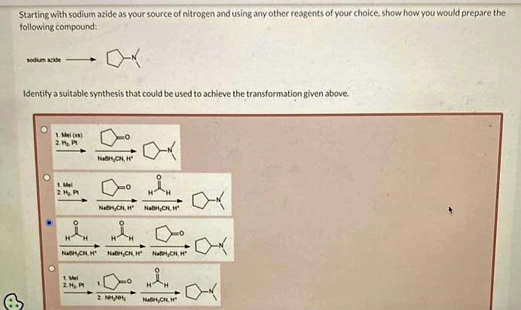 Starting with sodium azide as your source of nitrogen and using any other reagents of your choice, show how you would prepare the
following compound:
+
sodium azide-
Identify a suitable synthesis that could be used to achieve the transformation given above.
1. Mel (xs)
2 H₂ Pt
1. Mel
2. H₂. PM
요.
NabH,CN, H
1. Mel
0
NaBH₂CN, H
NabH,CN, H
H H
2 NHANH,
NaBH,CN. H
NaBH,CN, H NaBH,CN, H
"H
NatiH,CN, H