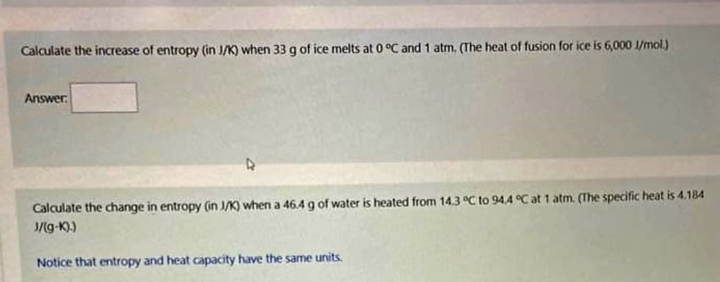 Calculate the increase of entropy (in J/K) when 33 g of ice melts at 0 °C and 1 atm. (The heat of fusion for ice is 6,000 J/mol.)
Answer:
Calculate the change in entropy (in J/K) when a 46.4 g of water is heated from 14.3 °C to 94.4 °C at 1 atm. (The specific heat is 4.184
J/(g-k).)
Notice that entropy and heat capacity have the same units.