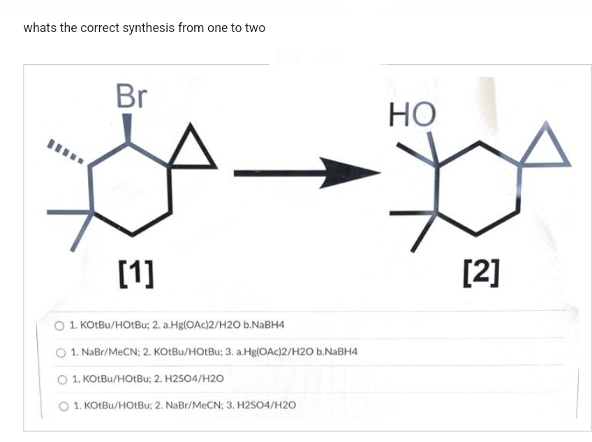 whats the correct synthesis from one to two
Br
[1]
1. KOtBu/HOtBu; 2. a.Hg(OAc)2/H2O b.NaBH4
1. NaBr/MeCN; 2. KOtBu/HOtBu; 3. a.Hg(OAc)2/H2O b.NaBH4
1. KOtBu/HOtBu; 2. H2SO4/H2O
O 1. KOtBu/HOtBu; 2. NaBr/MeCN; 3. H2SO4/H2O
HO
[2]
