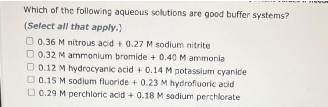 Which of the following aqueous solutions are good buffer systems?
(Select all that apply.)
0.36 M nitrous acid + 0.27 M sodium nitrite
0.32 M ammonium bromide + 0.40 M ammonia
0.12 M hydrocyanic acid + 0.14 M potassium cyanide
0.15 M sodium fluoride + 0.23 M hydrofluoric acid
0.29 M perchloric acid + 0.18 M sodium perchlorate
11 ICCut