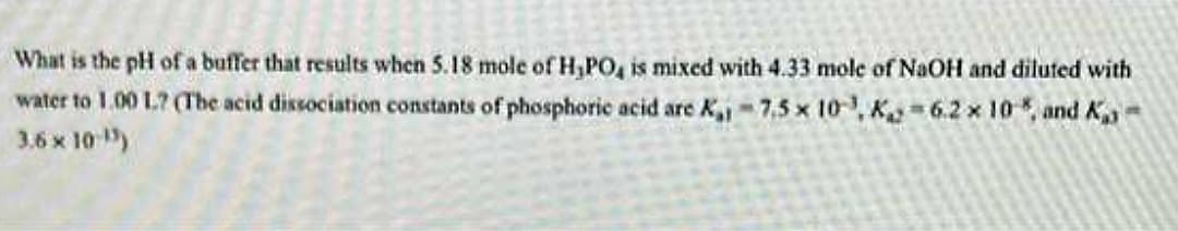 What is the pH of a buffer that results when 5.18 mole of H₂PO4 is mixed with 4.33 mole of NaOH and diluted with
water to 1.00 1? (The acid dissociation constants of phosphoric acid are K₁1-7,5 x 10, K 6.2 x 10 %, and K
3.6 × 10-¹5)