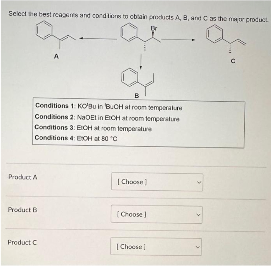 Select the best reagents and conditions to obtain products A, B, and C as the major product.
Br
B
Conditions 1: KO'Bu in 'BuOH at room temperature
Conditions 2: NaOEt in EtOH at room temperature
Conditions 3: EtOH at room temperature
Conditions 4: EtOH at 80 °C
Product A
Product B
A
Product C
[Choose ]
[Choose ]
[Choose ]
C