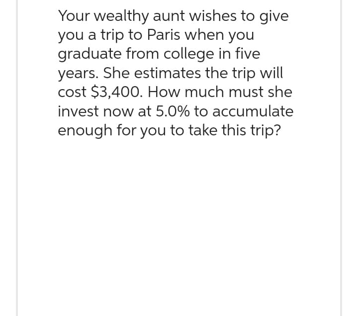 Your wealthy aunt wishes to give
you a trip to Paris when you
graduate from college in five
years. She estimates the trip will
cost $3,400. How much must she
invest now at 5.0% to accumulate
enough for you to take this trip?