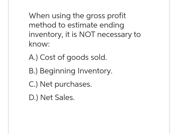 When using the gross profit
method to estimate ending
inventory, it is NOT necessary to
know:
A.) Cost of goods sold.
B.) Beginning Inventory.
C.) Net purchases.
D.) Net Sales.