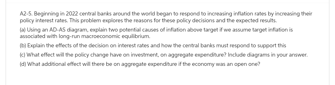 A2-5. Beginning in 2022 central banks around the world began to respond to increasing inflation rates by increasing their
policy interest rates. This problem explores the reasons for these policy decisions and the expected results.
(a) Using an AD-AS diagram, explain two potential causes of inflation above target if we assume target inflation is
associated with long-run macroeconomic equilibrium.
(b) Explain the effects of the decision on interest rates and how the central banks must respond to support this
(c) What effect will the policy change have on investment, on aggregate expenditure? Include diagrams in your answer.
(d) What additional effect will there be on aggregate expenditure if the economy was an open one?