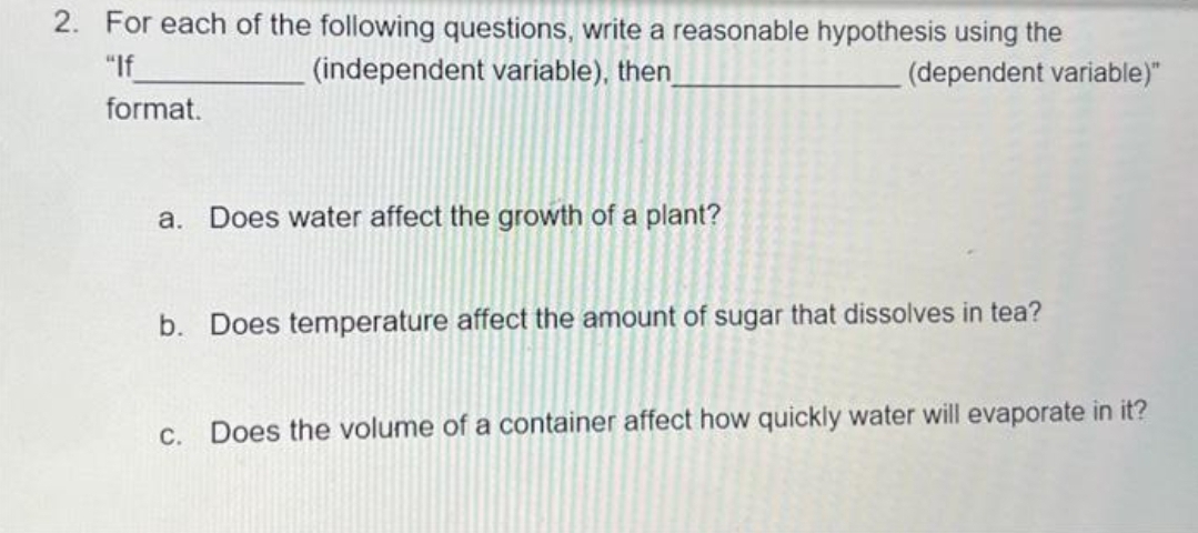 2. For each of the following questions, write a reasonable hypothesis using the
"If
(independent variable), then
(dependent variable)"
format.
a. Does water affect the growth of a plant?
b. Does temperature affect the amount of sugar that dissolves in tea?
c. Does the volume of a container affect how quickly water will evaporate in it?