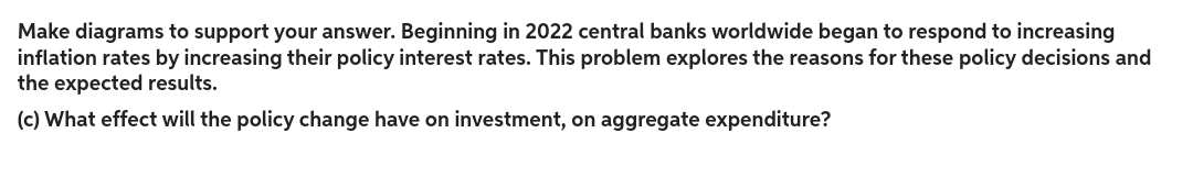 Make diagrams to support your answer. Beginning in 2022 central banks worldwide began to respond to increasing
inflation rates by increasing their policy interest rates. This problem explores the reasons for these policy decisions and
the expected results.
(c) What effect will the policy change have on investment, on aggregate expenditure?