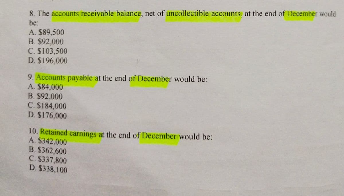 8. The accounts receivable balance, net of uncollectible accounts, at the end of December would
be:
A. $89,500
B. $92,000
C. $103,500
D. $196,000
9. Accounts payable at the end of December would be:
A. $84,000
B. $92,000
C. $184,000
D. $176,000
10. Retained earnings at the end of December would be:
A. $342,000
B. $362,600
C. $337,800
D. $338,100
